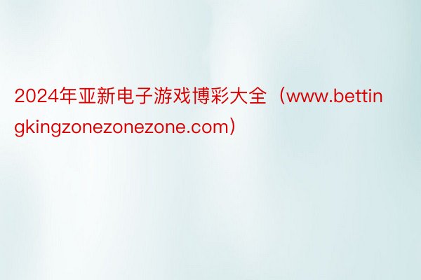 2024年亚新电子游戏博彩大全（www.bettingkingzonezonezone.com）