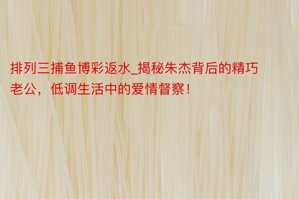 排列三捕鱼博彩返水_揭秘朱杰背后的精巧老公，低调生活中的爱情督察！