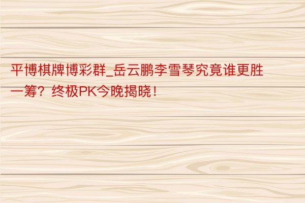 平博棋牌博彩群_岳云鹏李雪琴究竟谁更胜一筹？终极PK今晚揭晓！