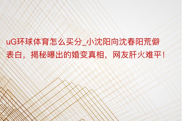 uG环球体育怎么买分_小沈阳向沈春阳荒僻表白，揭秘曝出的婚变真相，网友肝火难平！