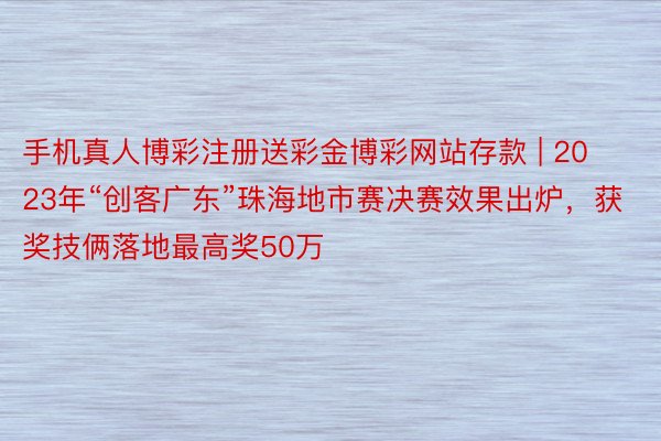 手机真人博彩注册送彩金博彩网站存款 | 2023年“创客广东”珠海地市赛决赛效果出炉，获奖技俩落地最高奖50万