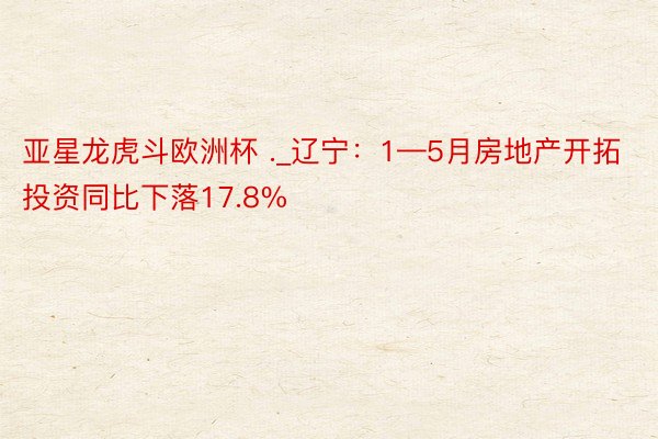 亚星龙虎斗欧洲杯 ._辽宁：1—5月房地产开拓投资同比下落17.8%