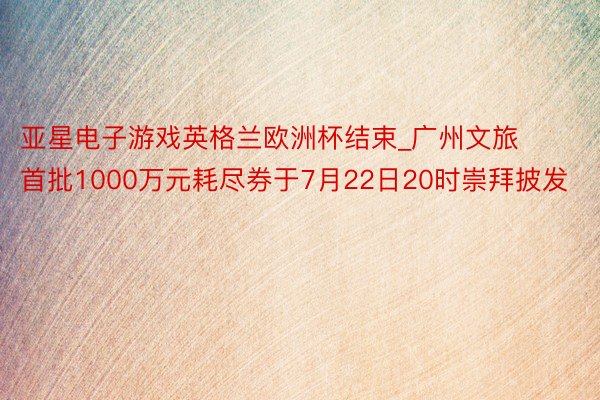 亚星电子游戏英格兰欧洲杯结束_广州文旅首批1000万元耗尽券于7月22日20时崇拜披发