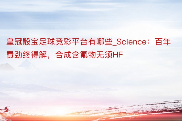 皇冠骰宝足球竞彩平台有哪些_Science：百年费劲终得解，合成含氟物无须HF