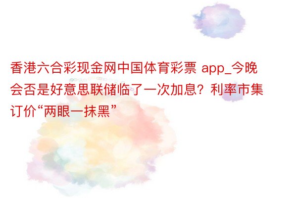 香港六合彩现金网中国体育彩票 app_今晚会否是好意思联储临了一次加息？利率市集订价“两眼一抹黑”