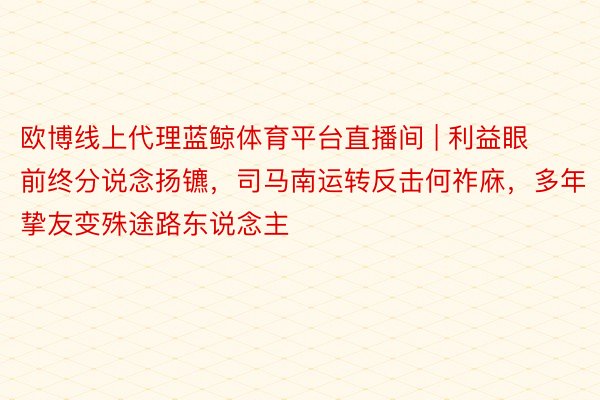 欧博线上代理蓝鲸体育平台直播间 | 利益眼前终分说念扬镳，司马南运转反击何祚庥，多年挚友变殊途路东说念主