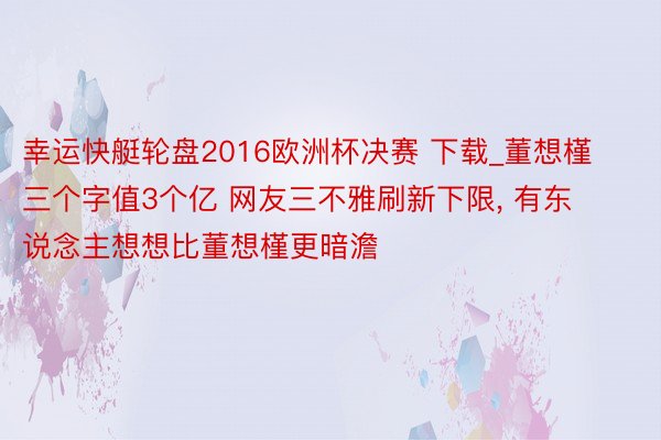 幸运快艇轮盘2016欧洲杯决赛 下载_董想槿三个字值3个亿 网友三不雅刷新下限, 有东说念主想想比董想槿更暗澹