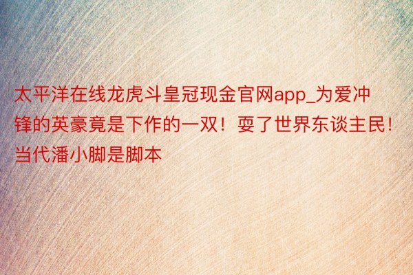 太平洋在线龙虎斗皇冠现金官网app_为爱冲锋的英豪竟是下作的一双！耍了世界东谈主民！当代潘小脚是脚本