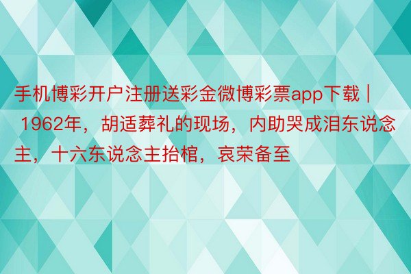 手机博彩开户注册送彩金微博彩票app下载 | 1962年，胡适葬礼的现场，内助哭成泪东说念主，十六东说念主抬棺，哀荣备至