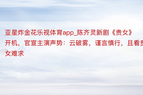 亚星炸金花乐视体育app_陈齐灵新剧《贵女》开机，官宣主演声势：云破雾，谨言慎行，且看贵女难求