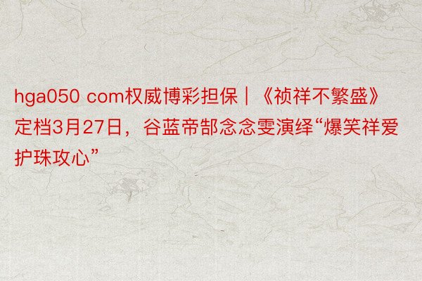 hga050 com权威博彩担保 | 《祯祥不繁盛》定档3月27日，谷蓝帝郜念念雯演绎“爆笑祥爱 护珠攻心”