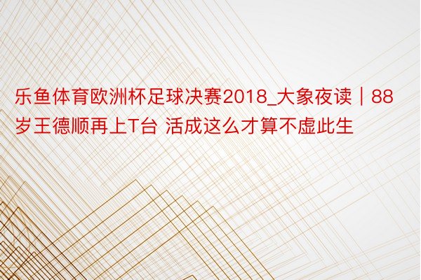 乐鱼体育欧洲杯足球决赛2018_大象夜读｜88岁王德顺再上T台 活成这么才算不虚此生