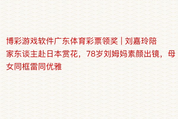 博彩游戏软件广东体育彩票领奖 | 刘嘉玲陪家东谈主赴日本赏花，78岁刘姆妈素颜出镜，母女同框雷同优雅