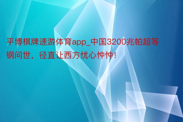 平博棋牌速游体育app_中国3200兆帕超等钢问世，径直让西方忧心忡忡！