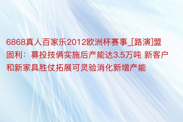 6868真人百家乐2012欧洲杯赛事_[路演]盟固利：募投技俩实施后产能达3.5万吨 新客户和新家具胜仗拓展可灵验消化新增产能