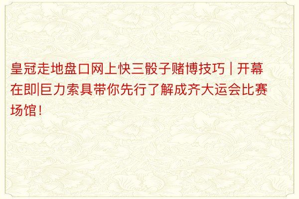 皇冠走地盘口网上快三骰子赌博技巧 | 开幕在即|巨力索具带你先行了解成齐大运会比赛场馆！