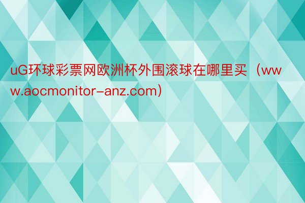 uG环球彩票网欧洲杯外围滚球在哪里买（www.aocmonitor-anz.com）