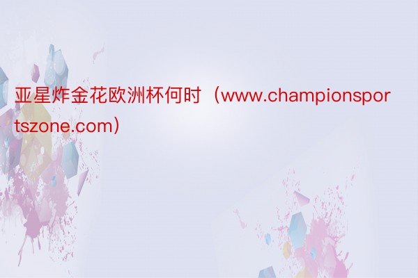 亚星炸金花欧洲杯何时（www.championsportszone.com）