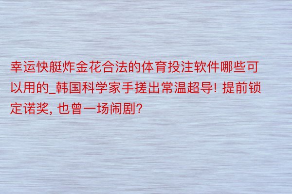 幸运快艇炸金花合法的体育投注软件哪些可以用的_韩国科学家手搓出常温超导! 提前锁定诺奖, 也曾一场闹剧?