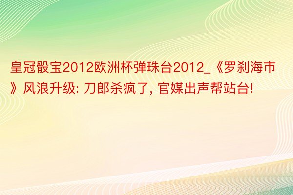 皇冠骰宝2012欧洲杯弹珠台2012_《罗刹海市》风浪升级: 刀郎杀疯了, 官媒出声帮站台!