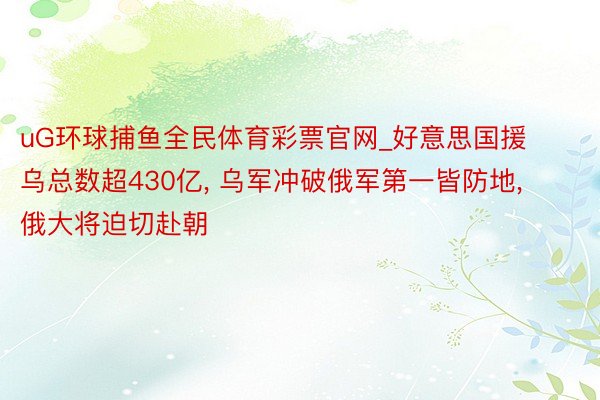 uG环球捕鱼全民体育彩票官网_好意思国援乌总数超430亿, 乌军冲破俄军第一皆防地, 俄大将迫切赴朝