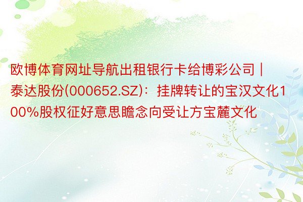 欧博体育网址导航出租银行卡给博彩公司 | 泰达股份(000652.SZ)：挂牌转让的宝汉文化100%股权征好意思瞻念向受让方宝麓文化