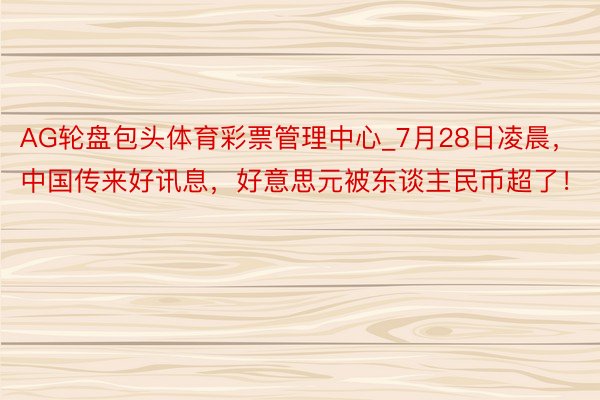 AG轮盘包头体育彩票管理中心_7月28日凌晨，中国传来好讯息，好意思元被东谈主民币超了！