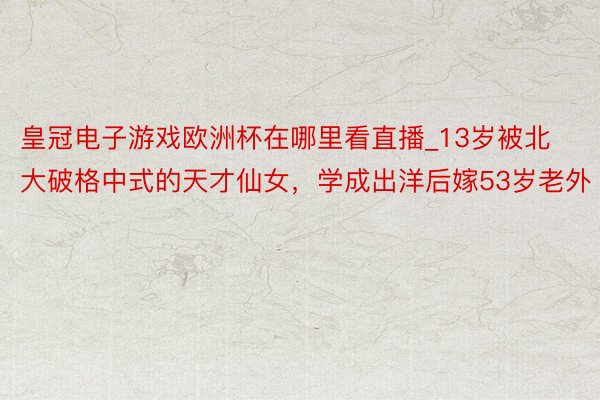 皇冠电子游戏欧洲杯在哪里看直播_13岁被北大破格中式的天才仙女，学成出洋后嫁53岁老外