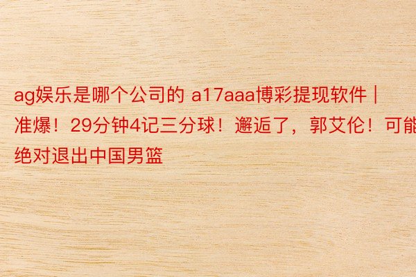 ag娱乐是哪个公司的 a17aaa博彩提现软件 | 准爆！29分钟4记三分球！邂逅了，郭艾伦！可能绝对退出中国男篮