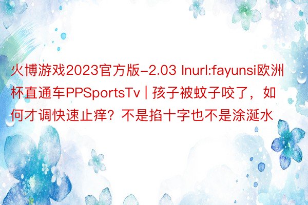 火博游戏2023官方版-2.03 Inurl:fayunsi欧洲杯直通车PPSportsTv | 孩子被蚊子咬了，如何才调快速止痒？不是掐十字也不是涂涎水