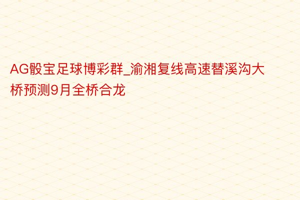 AG骰宝足球博彩群_渝湘复线高速替溪沟大桥预测9月全桥合龙