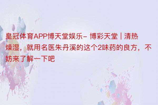 皇冠体育APP博天堂娱乐- 博彩天堂 | 清热燥湿，就用名医朱丹溪的这个2味药的良方，不妨来了解一下吧