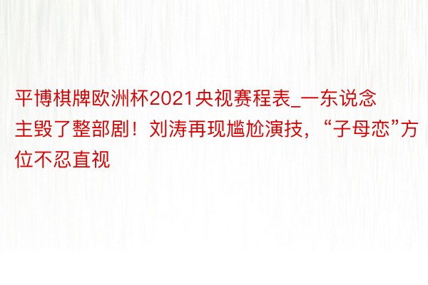 平博棋牌欧洲杯2021央视赛程表_一东说念主毁了整部剧！刘涛再现尴尬演技，“子母恋”方位不忍直视