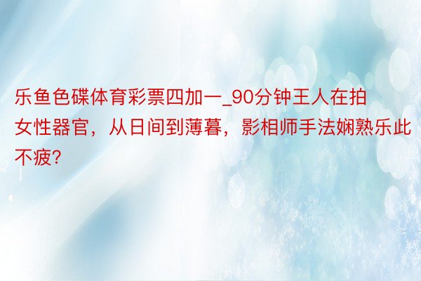 乐鱼色碟体育彩票四加一_90分钟王人在拍女性器官，从日间到薄暮，影相师手法娴熟乐此不疲？