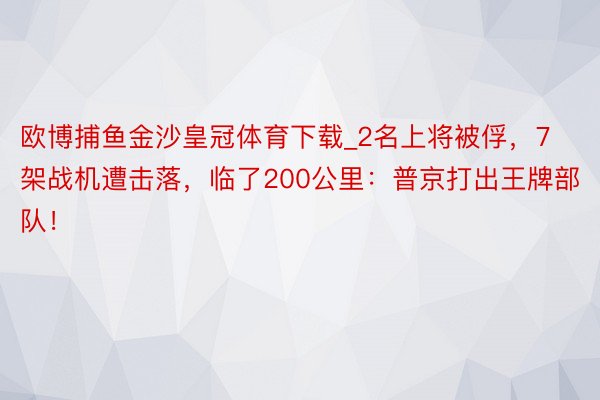 欧博捕鱼金沙皇冠体育下载_2名上将被俘，7架战机遭击落，临了200公里：普京打出王牌部队！