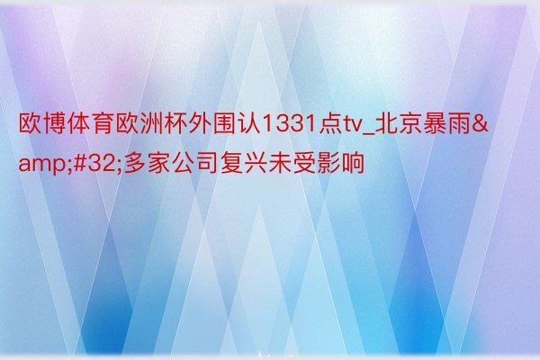 欧博体育欧洲杯外围认1331点tv_北京暴雨&#32;多家公司复兴未受影响