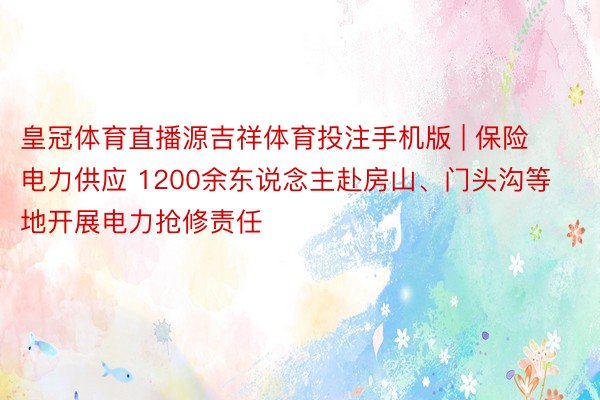 皇冠体育直播源吉祥体育投注手机版 | 保险电力供应 1200余东说念主赴房山、门头沟等地开展电力抢修责任