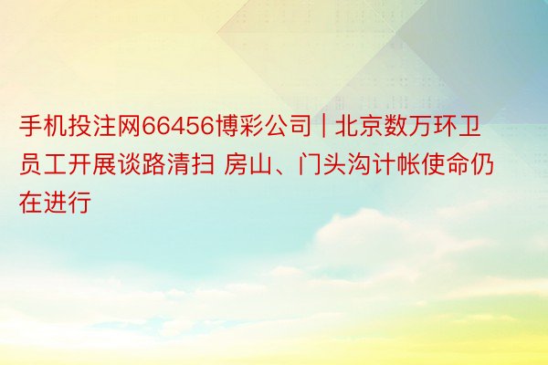 手机投注网66456博彩公司 | 北京数万环卫员工开展谈路清扫 房山、门头沟计帐使命仍在进行