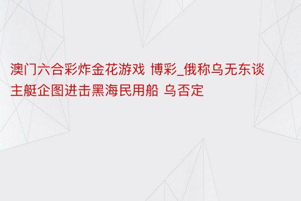 澳门六合彩炸金花游戏 博彩_俄称乌无东谈主艇企图进击黑海民用船 乌否定