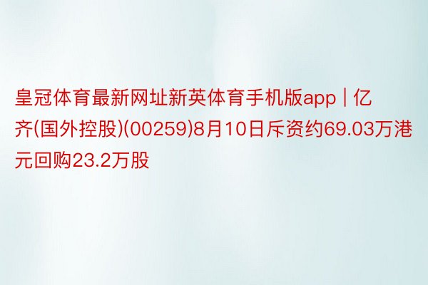 皇冠体育最新网址新英体育手机版app | 亿齐(国外控股)(00259)8月10日斥资约69.03万港元回购23.2万股