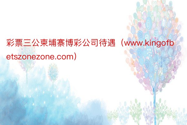 彩票三公柬埔寨博彩公司待遇（www.kingofbetszonezone.com）