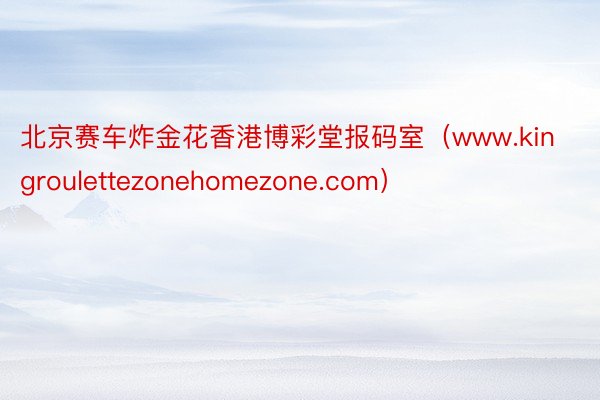 北京赛车炸金花香港博彩堂报码室（www.kingroulettezonehomezone.com）