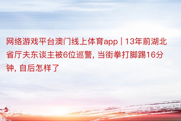 网络游戏平台澳门线上体育app | 13年前湖北省厅夫东谈主被6位巡警, 当街拳打脚踢16分钟, 自后怎样了