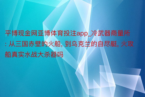 平博现金网亚博体育投注app_冷武器商量所: 从三国赤壁的火船, 到乌克兰的自尽艇, 火攻船真实水战大杀器吗