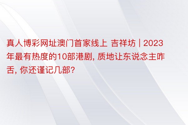 真人博彩网址澳门首家线上 吉祥坊 | 2023年最有热度的10部港剧, 质地让东说念主咋舌, 你还谨记几部?