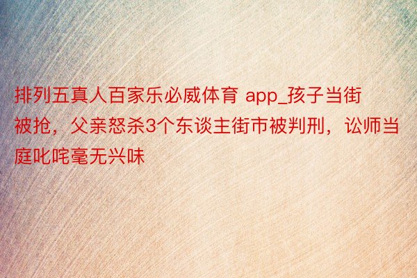 排列五真人百家乐必威体育 app_孩子当街被抢，父亲怒杀3个东谈主街市被判刑，讼师当庭叱咤毫无兴味