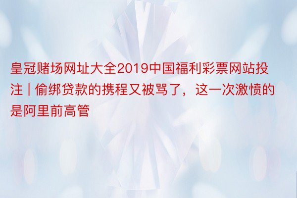 皇冠赌场网址大全2019中国福利彩票网站投注 | 偷绑贷款的携程又被骂了，这一次激愤的是阿里前高管