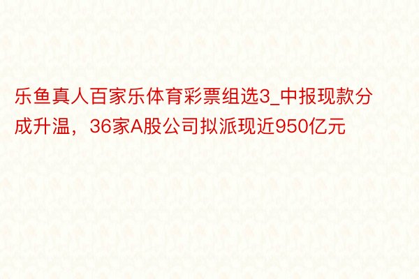 乐鱼真人百家乐体育彩票组选3_中报现款分成升温，36家A股公司拟派现近950亿元