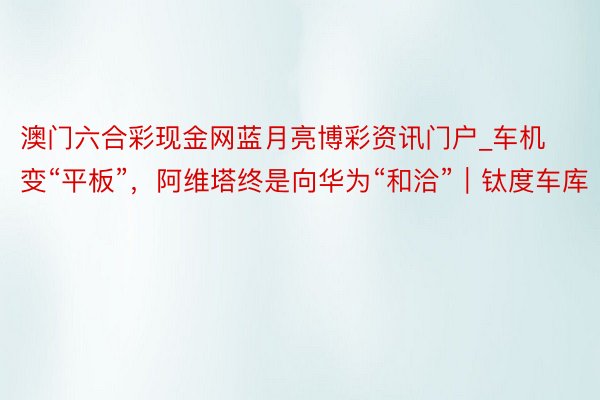 澳门六合彩现金网蓝月亮博彩资讯门户_车机变“平板”，阿维塔终是向华为“和洽”｜钛度车库