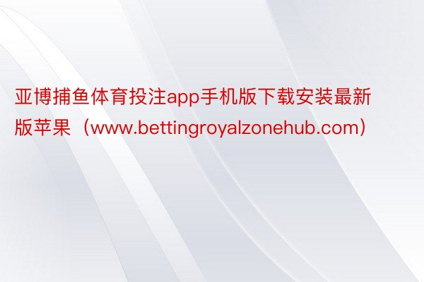 亚博捕鱼体育投注app手机版下载安装最新版苹果（www.bettingroyalzonehub.com）